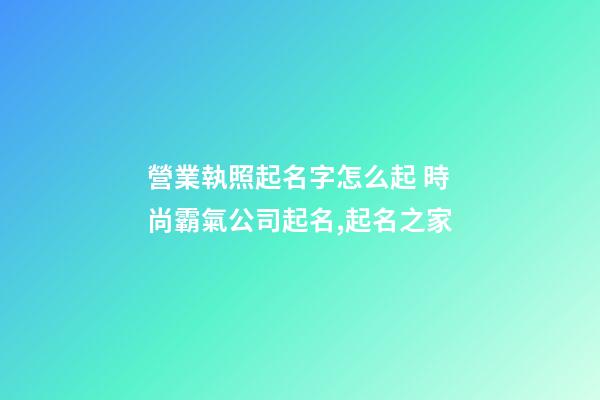 營業執照起名字怎么起 時尚霸氣公司起名,起名之家-第1張-公司起名-玄機派